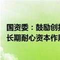 国资委：鼓励创投基金投早、投小、投长期、投硬科技 发挥长期耐心资本作用