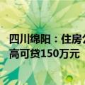 四川绵阳：住房公积金贷款最高额度提高至80万元，人才最高可贷150万元
