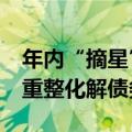 年内“摘星”“脱帽”公司累计34家 多家以重整化解债务风险