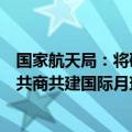 国家航天局：将研制嫦娥七号和八号探测器，将与国际同行共商共建国际月球科研站