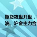 期货夜盘开盘，燃油、沪银、沪锡主力合约涨超1%，SC原油、沪金主力合约涨近1%