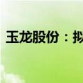 玉龙股份：拟不超1700万澳元收购石墨项目