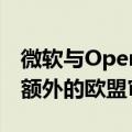 微软与OpenAI价值130亿美元的协议将面临额外的欧盟审查