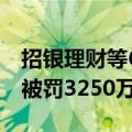 招银理财等6家机构因信息披露不规范等合计被罚3250万元