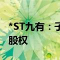 *ST九有：子公司拟转让持有的汉诺睿雅57%股权