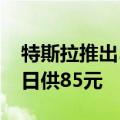 特斯拉推出5年0息购车政策，Model 3最低日供85元
