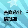 赛隆药业：子公司获福沙匹坦双葡甲胺上市申请批准