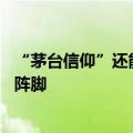 “茅台信仰”还能坚守如初吗？ 基金经理：投资者无需自乱阵脚