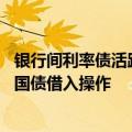 银行间利率债活跃券收益率下行幅度收窄 央行决定近期开展国债借入操作