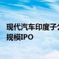 现代汽车印度子公司据悉计划募资35亿美元，或成印度最大规模IPO