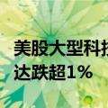 美股大型科技股盘前多数下跌，特斯拉、英伟达跌超1%