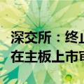 深交所：终止对昌德科技首次公开发行股票并在主板上市审核