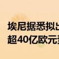 埃尼据悉拟出售部分全球上游资产，寻求筹集超40亿欧元资金