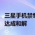 三星手机禁售销毁风险解除：与中国大唐移动达成和解