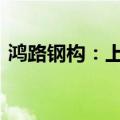 鸿路钢构：上半年新签合同额约143.56亿元