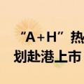 “A+H”热度回升，今年已有9家A股公司谋划赴港上市