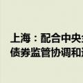 上海：配合中央金融管理部门开展债券业务创新，建立央地债券监管协调和违约风险防范化解机制