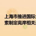 上海市推进国际金融中心建设条例拟修订：支持浦东新区探索制定离岸相关法规、交易及外汇管理制度