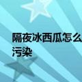 隔夜冰西瓜怎么吃才安全 医生：用保鲜膜包裹好 避免二次污染