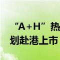 “A+H”热度回升，今年已有9家A股公司谋划赴港上市