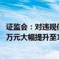 证监会：对违规信披公司和责任人的罚款上限由60万元、30万元大幅提升至1000万元、500万元