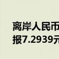 离岸人民币（CNH）兑美元北京时间04:59报7.2939元