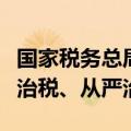 国家税务总局局长：持续深化依法治税、以数治税、从严治税