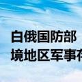 白俄国防部：北约和乌克兰加大在白俄罗斯边境地区军事存在