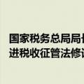 国家税务总局局长：加大力度推动税收领域立法 加快进度推进税收征管法修订