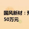 国风新材：预计上半年净利润亏损3500万-5250万元