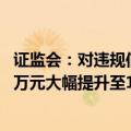 证监会：对违规信披公司和责任人的罚款上限由60万元、30万元大幅提升至1000万元、500万元