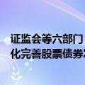 证监会等六部门：严肃惩治欺诈发行股票债券行为，持续优化完善股票债券发行上市审核注册机制
