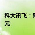 科大讯飞：预计上半年净亏损3.8亿元至4.6亿元