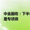 中金固收：下半年政府债券发行节奏可能会有所加快，尤其是专项债