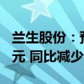 兰生股份：预计2024年半年度净利润7500万元 同比减少61%