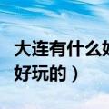 大连有什么好玩的地方吗带孩子（大连有什么好玩的）