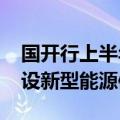 国开行上半年发放1541亿元贷款支持加快建设新型能源体系