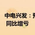 中电兴发：预计上半年亏损2.6亿元至3.6亿元 同比增亏
