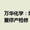 万华化学：烟台产业园MDI、TDI等一体化装置停产检修