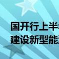 国开行上半年发放1541亿元贷款，支持加快建设新型能源体系