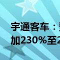 宇通客车：预计2024年半年度净利润同比增加230%至280%