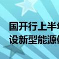 国开行上半年发放1541亿元贷款 支持加快建设新型能源体系