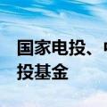 国家电投、中金资本等出资10.13亿元成立创投基金