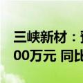三峡新材：预计上半年净利润2800万元到3500万元 同比扭亏