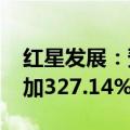 红星发展：预计2024年半年度净利润同比增加327.14%到528.14%