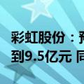 彩虹股份：预计2024年上半年净利润8.5亿元到9.5亿元 同比扭亏