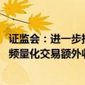 证监会：进一步推动程序化高频交易降频降速 研究明确对高频量化交易额外收取流量费、撤单费等标准
