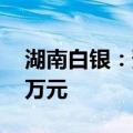 湖南白银：预计上半年净利5000万元-7000万元