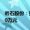 岩石股份：预计上半年净亏损5500万元-8250万元
