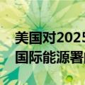 美国对2025年全球石油需求增速的预估近乎国际能源署的两倍